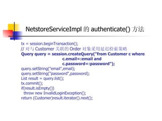 NetstoreServiceImpl 的 authenticate() 方法 tx = session.beginTransaction();  // 对与 Customer 关联的 Order 对象采用延迟检索策略  Query query = session.createQuery("from Customer c where  c.email=:email and  c.password=:password");   query.setString("email",email);  query.setString("password",password);  List result = query.list();  tx.commit();  if(result.isEmpty())  throw new InvalidLoginException();  return (Customer)result.iterator().next(); 