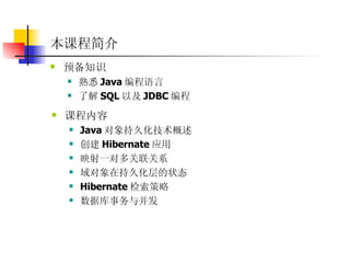 本课程简介 预备知识  熟悉 Java 编程语言  了解 SQL 以及 JDBC 编程  课程内容  Java 对象持久化技术概述  创建 Hibernate 应用  映射一对多关联关系  域对象在持久化层的状态  Hibernate 检索策略  数据库事务与并发  