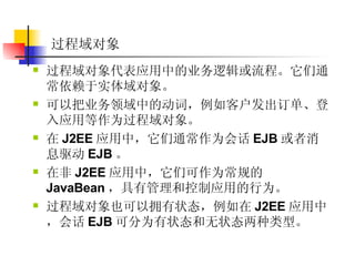 过程域对象  过程域对象代表应用中的业务逻辑或流程。它们通常依赖于实体域对象。  可以把业务领域中的动词，例如客户发出订单、登入应用等作为过程域对象。  在 J2EE 应用中，它们通常作为会话 EJB 或者消息驱动 EJB 。  在非 J2EE 应用中，它们可作为常规的 JavaBean ，具有管理和控制应用的行为。  过程域对象也可以拥有状态，例如在 J2EE 应用中，会话 EJB 可分为有状态和无状态两种类型。  