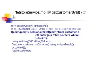 NetstoreServiceImpl 的 getCustomerById() 方法 tx = session.beginTransaction();  // 对与 Customer 关联的 Order 对象采用迫切左外连接检索策略  Query query = session.createQuery("from Customer c  left outer join fetch c.orders where  c.id=:id");   query.setLong("id",id.longValue());  Customer customer =(Customer) query.uniqueResult();  tx.commit();  return customer; 