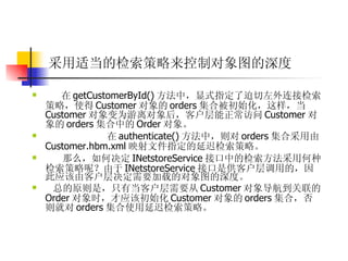 采用适当的检索策略来控制对象图的深度   在 getCustomerById() 方法中，显式指定了迫切左外连接检索策略，使得 Customer 对象的 orders 集合被初始化，这样，当 Customer 对象变为游离对象后，客户层能正常访问 Customer 对象的 orders 集合中的 Order 对象。  在 authenticate() 方法中，则对 orders 集合采用由 Customer.hbm.xml 映射文件指定的延迟检索策略。  那么，如何决定 INetstoreService 接口中的检索方法采用何种检索策略呢？由于 INetstoreService 接口是供客户层调用的，因此应该由客户层决定需要加载的对象图的深度。  总的原则是，只有当客户层需要从 Customer 对象导航到关联的 Order 对象时，才应该初始化 Customer 对象的 orders 集合，否则就对 orders 集合使用延迟检索策略。 