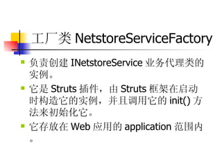 工厂类 NetstoreServiceFactory  负责创建 INetstoreService 业务代理类的实例。  它是 Struts 插件，由 Struts 框架在启动时构造它的实例，并且调用它的 init() 方法来初始化它。  它存放在 Web 应用的 application 范围内。 
