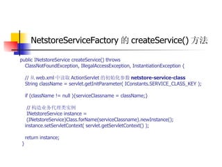 NetstoreServiceFactory 的 createService() 方法   public INetstoreService createService() throws  ClassNotFoundException, IllegalAccessException, InstantiationException {  // 从 web.xml 中读取 ActionServlet 的初始化参数 netstore-service-class   String className = servlet.getInitParameter( IConstants.SERVICE_CLASS_KEY );  if (className != null ){serviceClassname = className;}  // 构造业务代理类实例  INetstoreService instance =  (INetstoreService)Class.forName(serviceClassname).newInstance();  instance.setServletContext( servlet.getServletContext() );  return instance;  } 