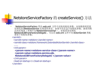 NetstoreServiceFactory 的 createService() 方法   NetstoreServiceFactory 类从 web.xml  文件中读取初始化参数，该参数指明需要实例化的 INetstoreService 实现类的类名。如果不存在这个初始化参数，就使用默认的实现类（本例中为 NetstoreServiceImpl ）。如果希望实例化 NetstoreEJBFromFactoryDelegate ，可以在 web.xml 文件中对 ActionServlet 类配置如下初始化参数：  <servlet>  <servlet-name>netstore</servlet-name>  <servlet-class>netstore.framework.ExtendedActionServlet</servlet-class>  ......  <init-param>  <param-name>netstore-service-class</param-name>   <param-value>netstore.service.ejb.   NetstoreEJBFromFactoryDelegate </param-value>   </init-param>  <load-on-startup>1</load-on-startup>  </servlet> 