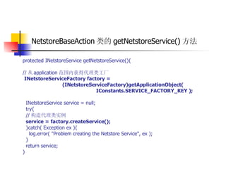 NetstoreBaseAction 类的 getNetstoreService() 方法   protected INetstoreService getNetstoreService(){  // 从 application 范围内获得代理类工厂  INetstoreServiceFactory factory =  (INetstoreServiceFactory)getApplicationObject(  IConstants.SERVICE_FACTORY_KEY );   INetstoreService service = null;  try{  // 构造代理类实例   service = factory.createService();   }catch( Exception ex ){  log.error( "Problem creating the Netstore Service", ex );  }  return service;  } 