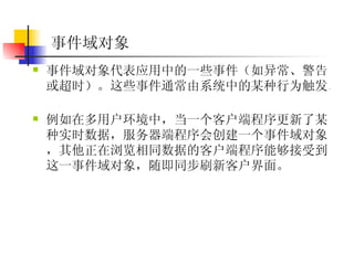事件域对象  事件域对象代表应用中的一些事件（如异常、警告或超时）。这些事件通常由系统中的某种行为触发。  例如在多用户环境中，当一个客户端程序更新了某种实时数据，服务器端程序会创建一个事件域对象，其他正在浏览相同数据的客户端程序能够接受到这一事件域对象，随即同步刷新客户界面。  