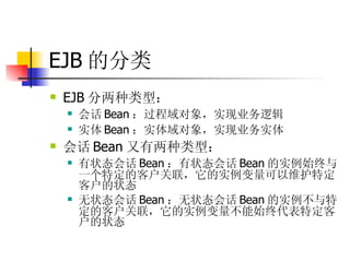 EJB 的分类 EJB 分两种类型：  会话 Bean ：过程域对象，实现业务逻辑  实体 Bean ：实体域对象，实现业务实体  会话 Bean 又有两种类型：  有状态会话 Bean ：有状态会话 Bean 的实例始终与一个特定的客户关联，它的实例变量可以维护特定客户的状态  无状态会话 Bean ：无状态会话 Bean 的实例不与特定的客户关联，它的实例变量不能始终代表特定客户的状态 