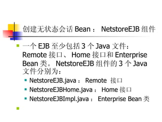 创建无状态会话 Bean ： NetstoreEJB 组件   一个 EJB 至少包括 3 个 Java 文件： Remote 接口、 Home 接口和 Enterprise Bean 类。 NetstoreEJB 组件的 3 个 Java 文件分别为：  NetstoreEJB.java ： Remote  接口  NetstoreEJBHome.java ： Home 接口  NetstoreEJBImpl.java ： Enterprise Bean 类  