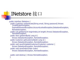 INetstore 接口 public interface INetstore {  public Customer authenticate(String email, String password) throws InvalidLoginException,  ExpiredPasswordException,AccountLockedException,DatastoreException,  RemoteException;  public List getItems(int beginIndex,int length) throws DatastoreException, RemoteException;  public Item getItemById( Long id )  throws DatastoreException, RemoteException;  public Customer getCustomerById( Long id )  throws DatastoreException, RemoteException;  public void saveOrUpdateCustomer(Customer customer )  throws DatastoreException, RemoteException;  public void saveOrder(Order order)  throws DatastoreException, RemoteException;  public void destroy( ) throws RemoteException;  } 