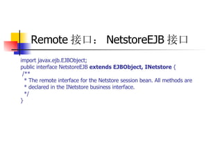 Remote 接口： NetstoreEJB 接口 import javax.ejb.EJBObject;  public interface NetstoreEJB  extends EJBObject, INetstore  {  /**  * The remote interface for the Netstore session bean. All methods are  * declared in the INetstore business interface.  */  } 