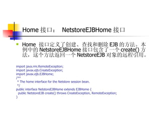 Home 接口：   NetstoreEJBHome 接口 Home  接口定义了创建、查找和删除 EJB 的方法。本例中的 NetstoreEJBHome 接口包含了一个 create() 方法，这个方法返回一个 NetstoreEJB 对象的远程引用。  import java.rmi.RemoteException;  import javax.ejb.CreateException;  import javax.ejb.EJBHome;  /**  * The home interface for the Netstore session bean.  */  public interface NetstoreEJBHome extends EJBHome {  public NetstoreEJB create() throws CreateException, RemoteException;  }  