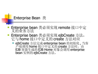 Enterprise Bean  类   Enterprise bean 类必须实现 remote 接口中定义的业务方法  Enterprise bean 类必须实现 ejbCreate 方法，它与 home 接口中定义的 create 方法对应  ejbCreate 方法完成 enterprise bean 的初始化 , 当客户端调用 home 接口中定义的 create 方法时，由 EJB 容器生成的 EJB Home 对象会调用 enterprise bean 实例的 ejbCreate 方法。 