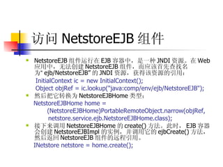 访问 NetstoreEJB 组件 NetstoreEJB 组件运行在 EJB 容器中，是一种 JNDI 资源。在 Web 应用中，无法创建 NetstoreEJB 组件，而应该首先查找名为 “ ejb/NetstoreEJB” 的 JNDI 资源，获得该资源的引用：  InitialContext ic = new InitialContext();  Object objRef = ic.lookup("java:comp/env/ejb/NetstoreEJB");   然后把它转换为 NetstoreEJBHome 类型：  NetstoreEJBHome home =  (NetstoreEJBHome)PortableRemoteObject.narrow(objRef,  netstore.service.ejb.NetstoreEJBHome.class);  接下来调用 NetstoreEJBHome 的 create() 方法。此时， EJB 容器会创建 NetstoreEJBImpl 的实例，并调用它的 ejbCreate() 方法，然后返回 NetstoreEJB 组件的远程引用。  INetstore netstore = home.create(); 