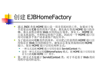 创建 EJBHomeFactory 通过 JNDI 查找 HOME 接口是一项非常耗时的工作。如果对于每个需要访问 EJB 组件的客户请求，都先执行查找 HOME 接口的步骤，那么显然会降低 Web 应用的运行效率。事实上， HOME 接口是无状态的，不和特定的客户关联，因此同一个 HOME 接口引用可以被多个客户请求或客户线层共享。  为了提高访问 EJB 组件的效率，可以把已经获得的 HOME 接口引用保存在 Web 应用的缓存中，避免以后重复查找相同的 HOME 接口。保存 HOME 接口引用有两种方式：  一种方式是把 HOME 接口引用存放在 ServletContext 中；  还有一种方式是运用 EJBHomeFactory 模式，把 HOME 接口引用存放在专门的 EJB HOME 工厂类中。  第二种方式不依赖于 ServletContext 类，对于不是基于 Web 的应用程序也同样适用。 