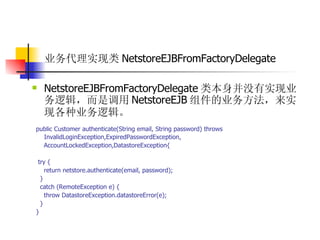 业务代理实现类 NetstoreEJBFromFactoryDelegate   NetstoreEJBFromFactoryDelegate 类本身并没有实现业务逻辑，而是调用 NetstoreEJB 组件的业务方法，来实现各种业务逻辑。   public Customer authenticate(String email, String password) throws  InvalidLoginException,ExpiredPasswordException,  AccountLockedException,DatastoreException{  try {  return netstore.authenticate(email, password);  }  catch (RemoteException e) {  throw DatastoreException.datastoreError(e);  }  } 