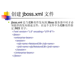 创建 jboss.xml 文件   jboss.xml 是当 EJB 组件发布到 JBoss 服务器中时才必须提供的发布描述文件，在这个文件中为 EJB 组件指定 JNDI 名字。  <?xml version="1.0" encoding="UTF-8"?>  <jboss>  <enterprise-beans>  <session>  <ejb-name>NetstoreEJB</ejb-name>  <jndi-name>ejb/NetstoreEJB</jndi-name>  </session>  </enterprise-beans>  </jboss> 