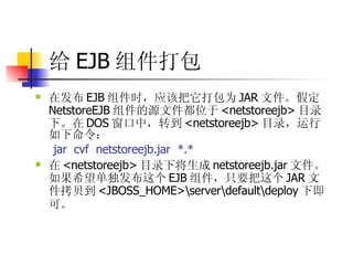 给 EJB 组件打包 在发布 EJB 组件时，应该把它打包为 JAR 文件。假定 NetstoreEJB 组件的源文件都位于 <netstoreejb> 目录下。在 DOS 窗口中，转到 <netstoreejb> 目录，运行如下命令：  jar  cvf  netstoreejb.jar  *.*  在 <netstoreejb> 目录下将生成 netstoreejb.jar 文件。如果希望单独发布这个 EJB 组件，只要把这个 JAR 文件拷贝到 <JBOSS_HOME>\server\default\deploy 下即可。   