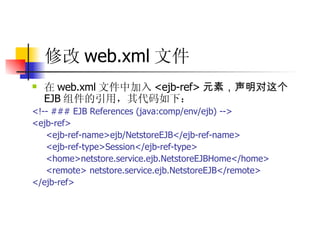 修改 web.xml 文件   在 web.xml 文件中加入 <ejb-ref> 元素，声明对这个 EJB 组件的引用，其代码如下：  <!-- ### EJB References (java:comp/env/ejb) -->  <ejb-ref>  <ejb-ref-name>ejb/NetstoreEJB</ejb-ref-name>  <ejb-ref-type>Session</ejb-ref-type>  <home>netstore.service.ejb.NetstoreEJBHome</home>  <remote> netstore.service.ejb.NetstoreEJB</remote>  </ejb-ref>   