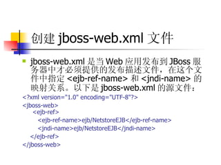 创建 jboss-web.xml 文件   jboss-web.xml 是当 Web 应用发布到 JBoss 服务器中才必须提供的发布描述文件，在这个文件中指定 <ejb-ref-name> 和 <jndi-name> 的映射关系。以下是 jboss-web.xml 的源文件：  <?xml version="1.0" encoding="UTF-8"?>  <jboss-web>  <ejb-ref>  <ejb-ref-name>ejb/NetstoreEJB</ejb-ref-name>  <jndi-name>ejb/NetstoreEJB</jndi-name>  </ejb-ref>  </jboss-web> 