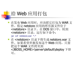 给 Web 应用打包 在发布 Web 应用时，应该把它打包为 WAR 文件。假定 netstore 应用的所有源文件位于 <netstore> 目录下。在 DOS 窗口中，转到 <netstore> 目录，运行如下命令：  jar  cvf  netstore.war  *.*  在 <netstore> 目录下将生成 netstore.war 文件。如果希望单独发布这个 Web 应用，只要把这个 WAR 文件拷贝到 <JBOSS_HOME>\server\default\deploy 下即可。   