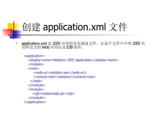 创建 application.xml 文件 application.xml 是 J2EE 应用的发布描述文件，在这个文件中声明 J2EE 应用所包含的 Web 应用以及 EJB 组件。  <application>  <display-name>Netstore J2EE Application</display-name>  <module>  <web>  <web-uri>netstore.war</web-uri>  <context-root>/netstore</context-root>  </web>  </module>  <module>  <ejb>netstoreejb.jar</ejb>  </module>  </application>  