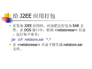 给 J2EE 应用打包 在发布 J2EE 应用时，应该把它打包为 EAR 文件。在 DOS 窗口中，转到 <netstoreear> 目录，运行如下命令：  jar  cvf  netstore.ear  *.*  在 <netstoreear> 目录下将生成 netstore.ear 文件。 