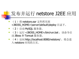 发布并运行 netstore J2EE 应用   （ 1 ）将 netstore.ear 文件拷贝到 <JBOSS_HOME>\server\default\deploy 目录下。  （ 2 ）启动 MySQL 服务器。  （ 3 ）运行 <JBOSS_HOME>/bin/run.bat ，该命令启动 JBoss 和 Tomcat 服务器。  （ 4 ）访问 http://localhost:8080/netstore/ ，将会进入 netstore 应用的主页。 
