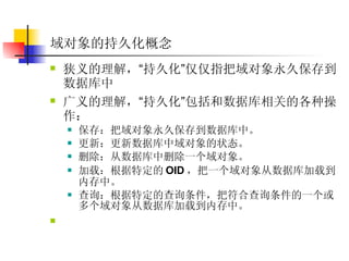 域对象的持久化概念 狭义的理解， “ 持久化 ” 仅仅指把域对象永久保存到数据库中  广义的理解， “ 持久化 ” 包括和数据库相关的各种操作：  保存：把域对象永久保存到数据库中。  更新：更新数据库中域对象的状态。  删除：从数据库中删除一个域对象。  加载：根据特定的 OID ，把一个域对象从数据库加载到内存中。  查询：根据特定的查询条件，把符合查询条件的一个或多个域对象从数据库加载到内存中。  