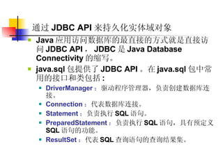 通过 JDBC API 来持久化实体域对象   Java 应用访问数据库的最直接的方式就是直接访问 JDBC API ， JDBC 是 Java Database Connectivity 的缩写。  java.sql 包提供了 JDBC API 。在 java.sql 包中常用的接口和类包括 :  DriverManager ： 驱动程序管理器，负责创建数据库连接。  Connection ： 代表数据库连接。  Statement ： 负责执行 SQL 语句。  PreparedStatement ： 负责执行 SQL 语句，具有预定义 SQL 语句的功能。  ResultSet ： 代表 SQL 查询语句的查询结果集。  