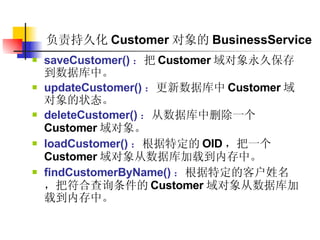 负责持久化 Customer 对象的 BusinessService saveCustomer() ： 把 Customer 域对象永久保存到数据库中。  updateCustomer() ： 更新数据库中 Customer 域对象的状态。  deleteCustomer() ： 从数据库中删除一个 Customer 域对象。  loadCustomer() ： 根据特定的 OID ，把一个 Customer 域对象从数据库加载到内存中。  findCustomerByName() ： 根据特定的客户姓名，把符合查询条件的 Customer 域对象从数据库加载到内存中。  