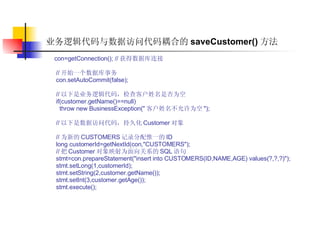 业务逻辑代码与数据访问代码耦合的 saveCustomer() 方法 con=getConnection(); // 获得数据库连接  // 开始一个数据库事务  con.setAutoCommit(false);  // 以下是业务逻辑代码，检查客户姓名是否为空  if(customer.getName()==null)  throw new BusinessException(" 客户姓名不允许为空 ");  // 以下是数据访问代码，持久化 Customer 对象  // 为新的 CUSTOMERS 记录分配惟一的 ID  long customerId=getNextId(con,"CUSTOMERS");  // 把 Customer 对象映射为面向关系的 SQL 语句  stmt=con.prepareStatement("insert into CUSTOMERS(ID,NAME,AGE) values(?,?,?)");  stmt.setLong(1,customerId);  stmt.setString(2,customer.getName());  stmt.setInt(3,customer.getAge());  stmt.execute();  