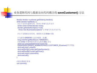 业务逻辑代码与数据访问代码耦合的 saveCustomer() 方法 Iterator iterator =customer.getOrders().iterator();  while (iterator.hasNext() ) {  // 以下是业务逻辑代码，检查订单编号是否为空  Order order=(Order)iterator.next();  if(order.getOrderNumber()==null)  throw new BusinessException(" 订单编号不允许为空 ");  // 以下是数据访问代码，级联持久化 Order 对象  // 为新的 ORDERS 记录分配惟一的 ID  long orderId=getNextId(con,"ORDERS");  // 把 Order 对象映射为面向关系的 SQL 语句  stmt=con.prepareStatement("insert into ORDERS(ID,ORDER_NUMBER,PRICE,CUSTOMER_ID)values(?,?,?,?)");  stmt.setLong(1,orderId);  stmt.setString(2,order.getOrderNumber());  stmt.setDouble(3,order.getPrice());  stmt.setLong(4,customerId);  stmt.execute();  }  // 提交数据库事务  con.commit();   