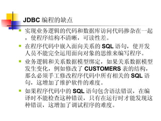 JDBC 编程的缺点 实现业务逻辑的代码和数据库访问代码掺杂在一起，使程序结构不清晰，可读性差。  在程序代码中嵌入面向关系的 SQL 语句，使开发人员不能完全运用面向对象的思维来编写程序。  业务逻辑和关系数据模型绑定，如果关系数据模型发生变化，例如修改了 CUSTOMERS 表的结构，那么必须手工修改程序代码中所有相关的 SQL 语句，这增加了维护软件的难度。  如果程序代码中的 SQL 语句包含语法错误，在编译时不能检查这种错误，只有在运行时才能发现这种错误，这增加了调试程序的难度。  