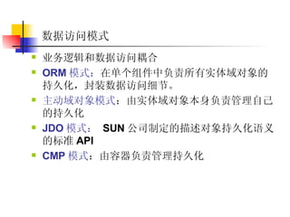 数据访问模式 业务逻辑和数据访问耦合  ORM 模式： 在单个组件中负责所有实体域对象的持久化，封装数据访问细节。   主动域对象模式 ：由实体域对象本身负责管理自己的持久化  JDO 模式：   SUN 公司制定的描述对象持久化语义的标准 API  CMP 模式 ：由容器负责管理持久化  