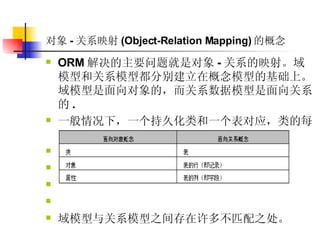 对象 - 关系映射 (Object-Relation Mapping) 的概念   ORM 解决的主要问题就是对象 - 关系的映射。域模型和关系模型都分别建立在概念模型的基础上。域模型是面向对象的，而关系数据模型是面向关系的 .  一般情况下，一个持久化类和一个表对应，类的每个实例对应表中的一条记录。  域模型与关系模型之间存在许多不匹配之处。   