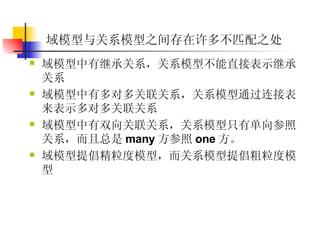 域模型与关系模型之间存在许多不匹配之处 域模型中有继承关系，关系模型不能直接表示继承关系  域模型中有多对多关联关系，关系模型通过连接表来表示多对多关联关系  域模型中有双向关联关系，关系模型只有单向参照关系，而且总是 many 方参照 one 方。  域模型提倡精粒度模型，而关系模型提倡粗粒度模型  