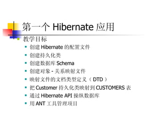 第一个 Hibernate 应用   教学目标  创建 Hibernate 的配置文件 创建持久化类 创建数据库 Schema 创建对象 - 关系映射文件 映射文件的文档类型定义（ DTD ） 把 Customer 持久化类映射到 CUSTOMERS 表 通过 Hibernate API 操纵数据库  用 ANT 工具管理项目 