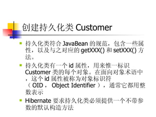创建持久化类 Customer  持久化类符合 JavaBean 的规范，包含一些属性，以及与之对应的 getXXX() 和 setXXX() 方法。   持久化类有一个 id 属性，用来惟一标识 Customer 类的每个对象 。在面向对象术语中，这个 id 属性被称为对象标识符（ OID ， Object Identifier ），通常它都用整数表示   Hibernate 要求持久化类必须提供一个不带参数的默认构造方法   