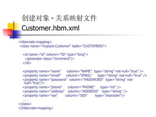 创建对象 - 关系映射文件 Customer.hbm.xml   <hibernate-mapping>  <class name="mypack.Customer" table="CUSTOMERS">  <id name="id" column="ID" type="long">  <generator class="increment"/>  </id>  <property name="name"  column="NAME"  type="string" not-null="true" />  <property name="email"  column="EMAIL"  type="string" not-null="true" />  <property name="password"  column="PASSWORD"  type="string" not-null="true"/>  <property name="phone"  column="PHONE"  type="int" />  <property name="address"  column="ADDRESS"  type="string" />  <property name="sex"  column="SEX"  type="character"/>  ……   </class>  </hibernate-mapping>   