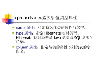 <property> 元素映射值类型属性   name 属性： 指定持久化类的属性的名字。  type 属性： 指定 Hibernate 映射类型。 Hibernate 映射类型是 Java 类型与 SQL 类型的桥梁。  column 属性 ： 指定与类的属性映射的表的字段名。  