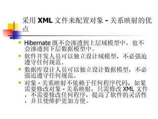 采用 XML 文件来配置对象 - 关系映射的优点 Hibernate 既不会渗透到上层域模型中，也不会渗透到下层数据模型中。  软件开发人员可以独立设计域模型，不必强迫遵守任何规范。  数据库设计人员可以独立设计数据模型，不必强迫遵守任何规范。  对象 - 关系映射不依赖于任何程序代码，如果需要修改对象 - 关系映射，只需修改 XML 文件，不需要修改任何程序，提高了软件的灵活性，并且使维护更加方便。 