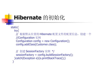 Hibernate 的初始化   static{  try{  //  根据默认位置的 Hibernate 配置文件的配置信息，创建一个   //Configuration 实例  Configuration config = new Configuration();  config.addClass(Customer.class);  //  创建 SessionFactory 实例   */  sessionFactory = config.buildSessionFactory();  }catch(Exception e){e.printStackTrace();}  } 