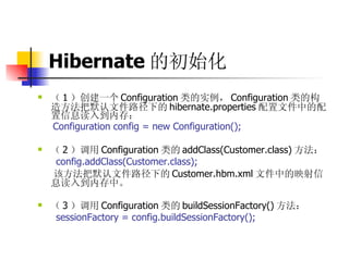 Hibernate 的初始化   （ 1 ）创建一个 Configuration 类的实例， Configuration 类的构造方法把默认文件路径下的 hibernate.properties 配置文件中的配置信息读入到内存：  Configuration config = new Configuration();  （ 2 ）调用 Configuration 类的 addClass(Customer.class) 方法：  config.addClass(Customer.class);  该方法把默认文件路径下的 Customer.hbm.xml 文件中的映射信息读入到内存中。  （ 3 ）调用 Configuration 类的 buildSessionFactory() 方法：  sessionFactory = config.buildSessionFactory(); 