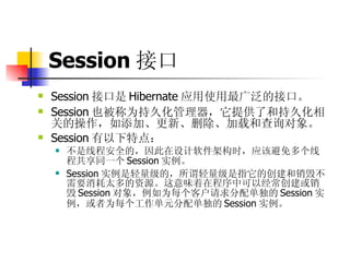 Session 接口   Session 接口是 Hibernate 应用使用最广泛的接口。  Session 也被称为持久化管理器，它提供了和持久化相关的操作，如添加、更新、删除、加载和查询对象。  Session 有以下特点：  不是线程安全的，因此在设计软件架构时，应该避免多个线程共享同一个 Session 实例。  Session 实例是轻量级的，所谓轻量级是指它的创建和销毁不需要消耗太多的资源。这意味着在程序中可以经常创建或销毁 Session 对象，例如为每个客户请求分配单独的 Session 实例，或者为每个工作单元分配单独的 Session 实例。 