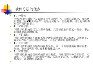 软件分层的优点   1 ．伸缩性  伸缩性指应用程序是否能支持更多的用户。应用的层越少，可以增加资源（如 CPU 和内存）的地方就越少。层数越多，可以将每层分布在不同的机器上  2 ．可维护性  可维护性指的是当发生需求变化，只需修改软件的某一部分，不会影响其他部分的代码。  3 ．可扩展性  可扩展性指的是在现有系统中增加新功能的难易程度。层数越多，就可以在每个层中提供扩展点，不会打破应用的整体框架。  4 ．可重用性  可重用性指的是程序代码没有冗余，同一个程序能满足多种需求。例如，业务逻辑层可以被多种表述层共享。  5 ．可管理性  可管理性指的是管理系统的难易程度。将应用程序分为多层后，可以将工作分解给不同的开发小组，从而便于管理。应用越复杂，规模越大，需要的层就越多。  