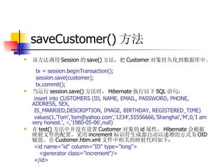 saveCustomer() 方法 该方法调用 Session 的 save() 方法，把 Customer 对象持久化到数据库中。  tx = session.beginTransaction();  session.save(customer);  tx.commit();  当运行 session.save() 方法时， Hibernate 执行以下 SQL 语句：   insert into CUSTOMERS (ID, NAME, EMAIL, PASSWORD, PHONE, ADDRESS, SEX,  IS_MARRIED,DESCRIPTION, IMAGE, BIRTHDAY, REGISTERED_TIME)  values(1,'Tom','tom@yahoo.com','1234',55556666,'Shanghai','M',0,'I am very honest.',  ☺ ,'1980-05-06',null)  在 test() 方法中并没有设置 Customer 对象的 id 属性， Hibernate 会根据映射文件的配置，采用 increment 标识符生成器自动以递增的方式为 OID 赋值。在 Customer.hbm.xml 文件中相关的映射代码如下：  <id name="id" column="ID" type="long">  <generator class="increment"/>  </id> 