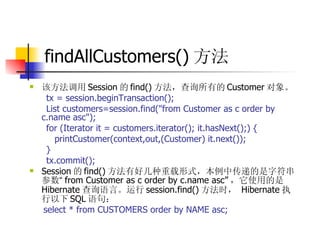 findAllCustomers() 方法 该方法调用 Session 的 find() 方法，查询所有的 Customer 对象。  tx = session.beginTransaction();  List customers=session.find("from Customer as c order by c.name asc");  for (Iterator it = customers.iterator(); it.hasNext();) {  printCustomer(context,out,(Customer) it.next());  }  tx.commit();  Session 的 find() 方法有好几种重载形式，本例中传递的是字符串参数 “ from Customer as c order by c.name asc” ，它使用的是 Hibernate 查询语言。运行 session.find() 方法时，   Hibernate 执行以下 SQL 语句：  select * from CUSTOMERS order by NAME asc; 