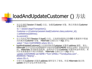 loadAndUpdateCustomer () 方法 该方法调用 Session 的 load() 方法，加载 Customer 对象，然后再修改 Customer 对象的属性。  tx = session.beginTransaction();  Customer c=(Customer)session.load(Customer.class,customer_id);  c.setAddress(address);  tx.commit();  以上代码先调用 Session 的 load() 方法，它按照参数指定的 OID 从数据库中检索出匹配的 Customer 对象， Hibernate 会执行以下 SQL 语句：  select * from CUSTOMERS where ID=1;  loadAndUpdateCustomer() 方法接着修改 Customer 对象的 address 属性。那么， Hibernate 会不会同步更新数据库中相应的 CUSTOMERS 表的记录呢？答案是肯定的。 Hibernate 采用脏检查机制，按照内存中的 Customer 对象的状态的变化，来同步更新数据库中相关的数据， Hibernate 会执行以下 SQL 语句：  update CUSTOMERS set NAME="Tom",EMAIL="Tom@yahoo.com"…ADDRESS="Beijing"…   where ID=1;  尽管只有 Customer 对象的 address 属性发生了变化，但是 Hibernate 执行的 update 语句中会包含所有的字段。 