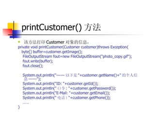 printCustomer() 方法  该方法打印 Customer 对象的信息，  private void printCustomer(Customer customer)throws Exception{  byte[] buffer=customer.getImage();  FileOutputStream fout=new FileOutputStream("photo_copy.gif");  fout.write(buffer);  fout.close();  System.out.println("------ 以下是 "+customer.getName()+" 的个人信息 ------");  System.out.println("ID: "+customer.getId());  System.out.println(" 口令 : "+customer.getPassword());  System.out.println("E-Mail: "+customer.getEmail());  System.out.println(" 电话 : "+customer.getPhone());  ……   } 