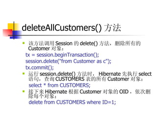 deleteAllCustomers() 方法  该方法调用 Session 的 delete() 方法，删除所有的 Customer 对象：  tx = session.beginTransaction();  session.delete("from Customer as c");  tx.commit();  运行 session.delete() 方法时， Hibernate 先执行 select 语句，查询 CUSTOMERS 表的所有 Customer 对象：  select * from CUSTOMERS;  接下来 Hibernate 根据 Customer 对象的 OID ，依次删除每个对象：  delete from CUSTOMERS where ID=1; 